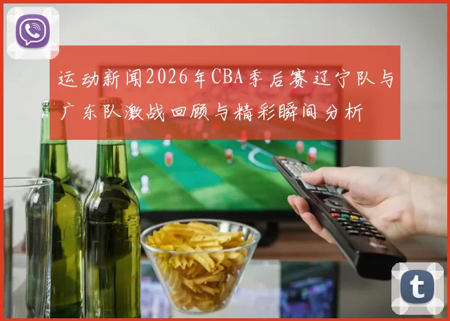 运动新闻2026年CBA季后赛辽宁队与广东队激战回顾与精彩瞬间分析