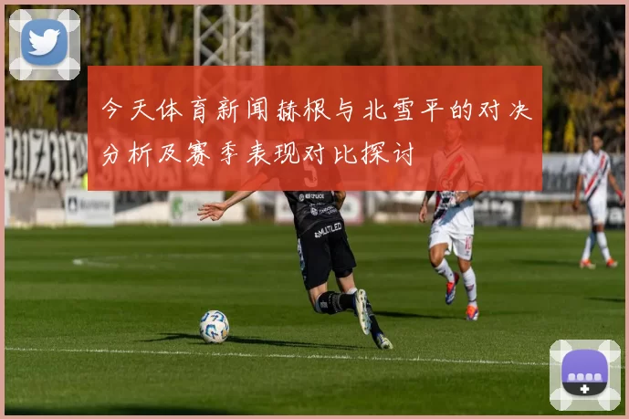 今天体育新闻赫根与北雪平的对决分析及赛季表现对比探讨