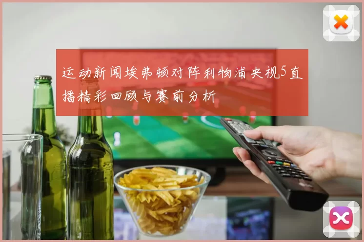 运动新闻埃弗顿对阵利物浦央视5直播精彩回顾与赛前分析