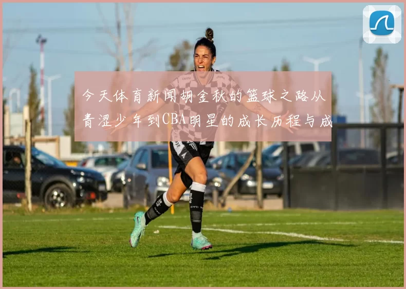 今天体育新闻胡金秋的篮球之路从青涩少年到CBA明星的成长历程与成就分析