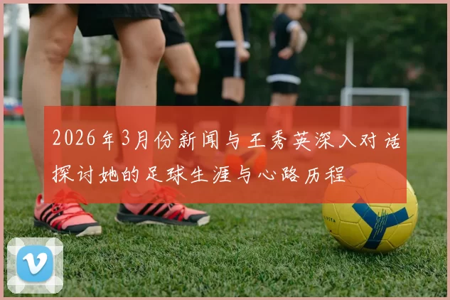 2026年3月份新闻与王秀英深入对话探讨她的足球生涯与心路历程