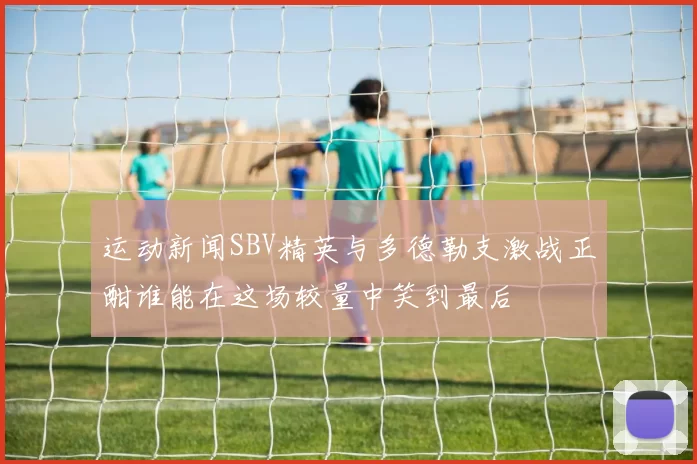 运动新闻SBV精英与多德勒支激战正酣谁能在这场较量中笑到最后